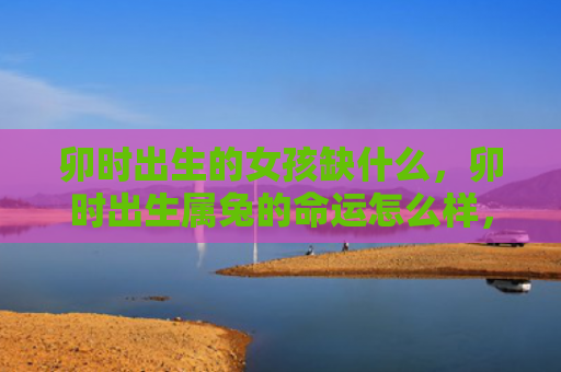 卯时出生的女孩缺什么，卯时出生属兔的命运怎么样，属兔人卯时出生的命运