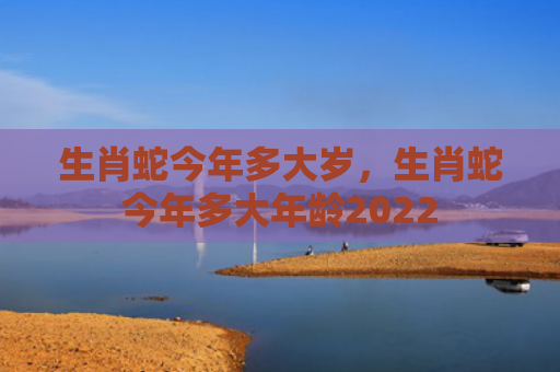 生肖蛇今年多大岁，生肖蛇今年多大年龄2022