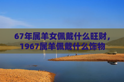 67年属羊女佩戴什么旺财，1967属羊佩戴什么饰物