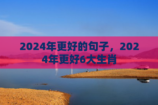 2024年更好的句子，2024年更好6大生肖
