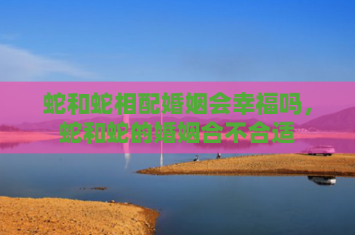 蛇和蛇相配婚姻会幸福吗，蛇和蛇的婚姻合不合适