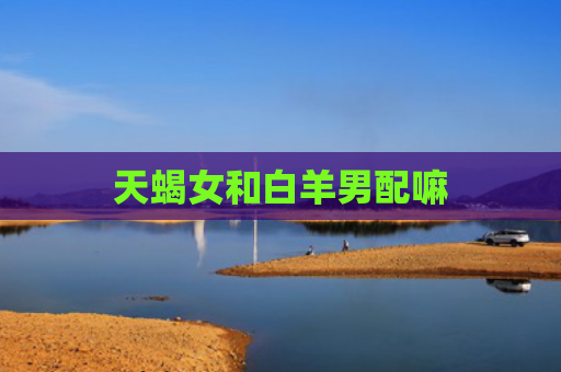 天蝎女和白羊男配嘛