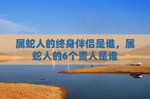 属蛇人的终身伴侣是谁，属蛇人的6个贵人是谁