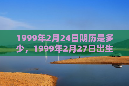 1999年2月24日阴历是多少，1999年2月27日出生的人命好吗