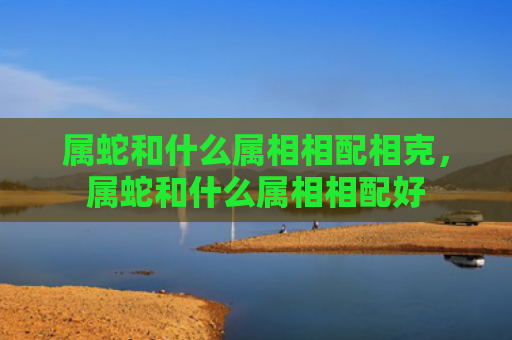属蛇和什么属相相配相克，属蛇和什么属相相配好