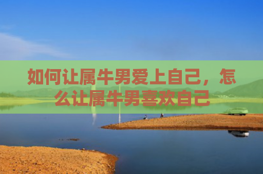 如何让属牛男爱上自己，怎么让属牛男喜欢自己