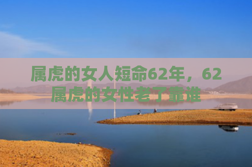 属虎的女人短命62年，62属虎的女性老了靠谁