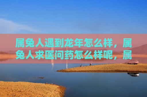 属兔人遇到龙年怎么样，属兔人求医问药怎么样呢，属兔人寻求医疗建议