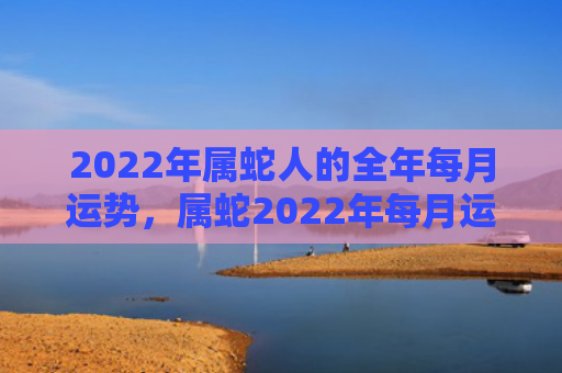 2022年属蛇人的全年每月运势，属蛇2022年每月运势及运程