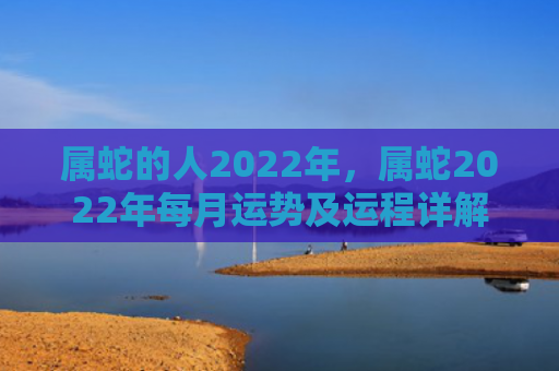 属蛇的人2022年，属蛇2022年每月运势及运程详解