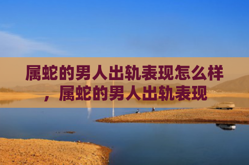 属蛇的男人出轨表现怎么样，属蛇的男人出轨表现