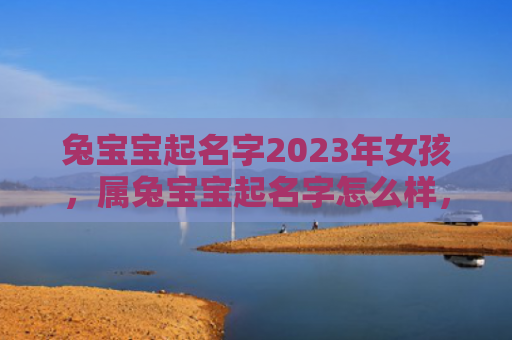 兔宝宝起名字2023年女孩，属兔宝宝起名字怎么样，如何给属兔宝宝起一个好名字