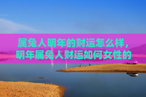 属兔人明年的财运怎么样，明年属兔人财运如何女性的财运会好吗，属兔女性明年的财运预测