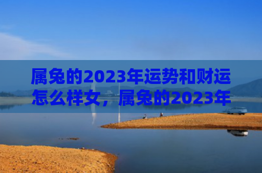 属兔的2023年运势和财运怎么样女，属兔的2023年运势怎么样呢，属兔的人的运势怎样