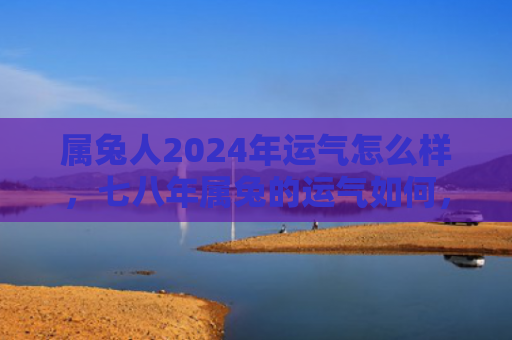 属兔人2024年运气怎么样，七八年属兔的运气如何，七八年属兔运势解析