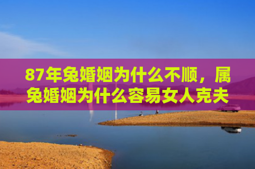 87年兔婚姻为什么不顺，属兔婚姻为什么容易女人克夫，属兔人的婚姻是否容易