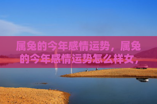 属兔的今年感情运势，属兔的今年感情运势怎么样女，兔女今年的感情运势如何