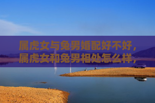 属虎女与兔男婚配好不好，属虎女和兔男相处怎么样，属虎女和兔男相处的优缺点
