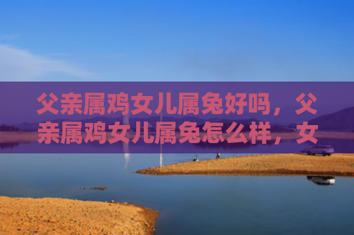 父亲属鸡女儿属兔好吗，父亲属鸡女儿属兔怎么样，女儿属兔时的家庭互动