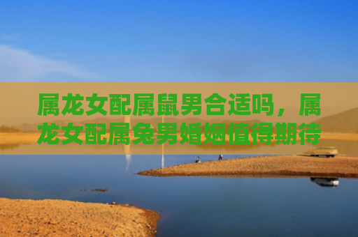 属龙女配属鼠男合适吗，属龙女配属兔男婚姻值得期待吗，属龙女和属兔男的婚姻关系介绍