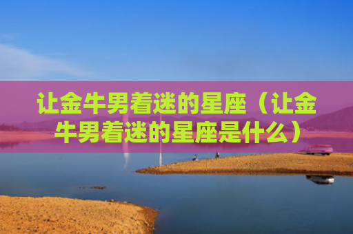 让金牛男着迷的星座（让金牛男着迷的星座是什么）