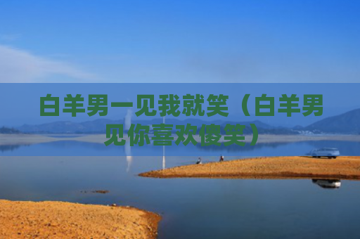 白羊男一见我就笑（白羊男见你喜欢傻笑）