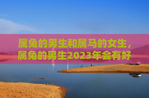 属兔的男生和属马的女生，属兔的男生2023年会有好运吗，属兔男生的运势分析