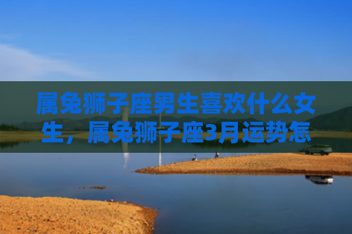 属兔狮子座男生喜欢什么女生，属兔狮子座3月运势怎么样，属兔狮子座3月运势分析