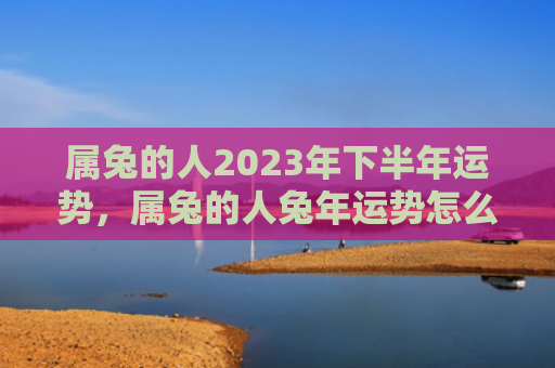 属兔的人2023年下半年运势，属兔的人兔年运势怎么样，属兔的人在兔年会有怎样的运势