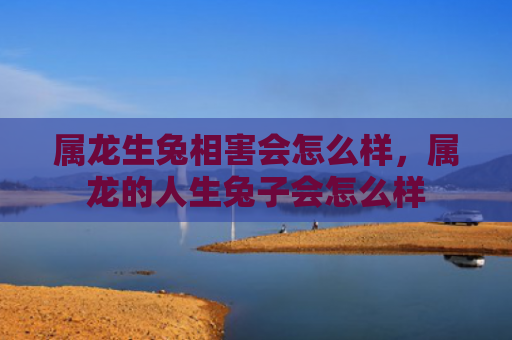 属龙生兔相害会怎么样，属龙的人生兔子会怎么样