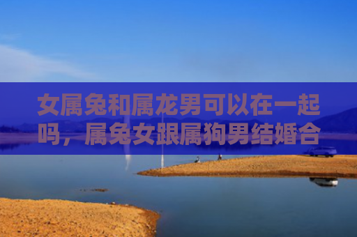 女属兔和属龙男可以在一起吗，属兔女跟属狗男结婚合适吗，属兔女和属狗男的婚姻如何