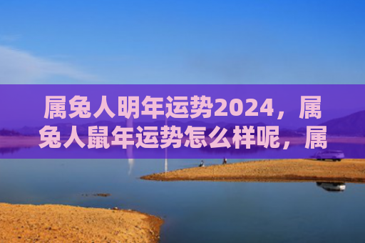 属兔人明年运势2024，属兔人鼠年运势怎么样呢，属兔人在鼠年会有怎样的运势呢
