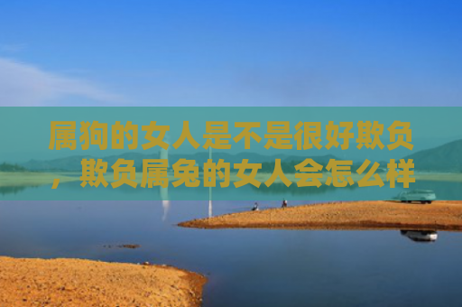 属狗的女人是不是很好欺负，欺负属兔的女人会怎么样，属兔女人被欺负的后果