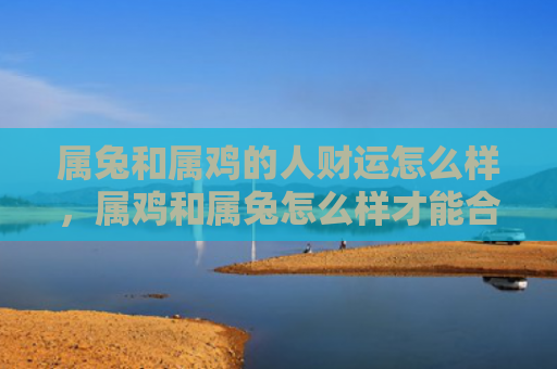属兔和属鸡的人财运怎么样，属鸡和属兔怎么样才能合作，属鸡和属兔合作的秘诀