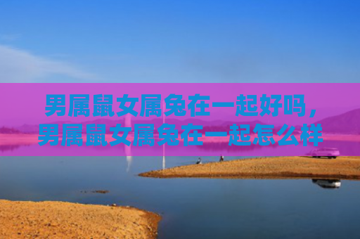 男属鼠女属兔在一起好吗，男属鼠女属兔在一起怎么样，男属鼠女属兔的生肖配对