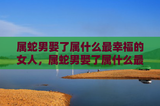 属蛇男娶了属什么最幸福的女人，属蛇男娶了属什么最幸福