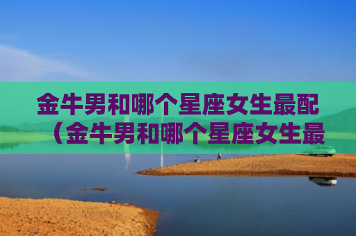 金牛男和哪个星座女生最配（金牛男和哪个星座女生最配对）
