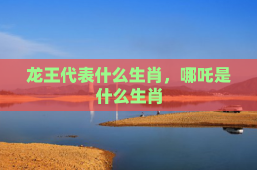 龙王代表什么生肖，哪吒是什么生肖