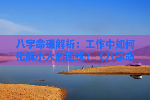 八字命理解析：工作中如何化解小人的困扰？（八字命理解析如何化解小人困扰）