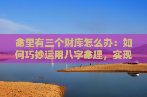 命里有三个财库怎么办：如何巧妙运用八字命理，实现财富的最大化？（八字命理财库命里）
