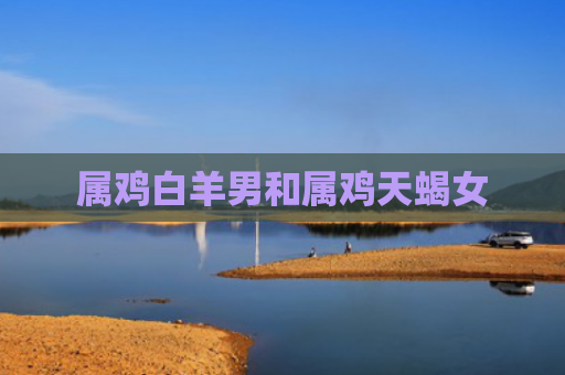 属鸡白羊男和属鸡天蝎女