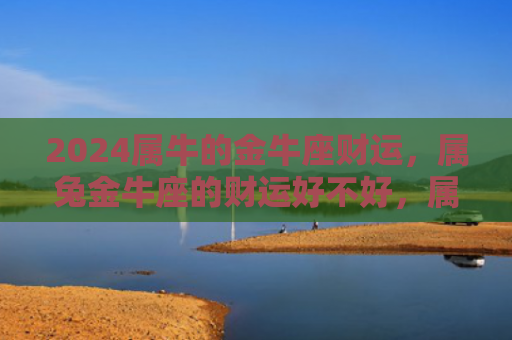 2024属牛的金牛座财运，属兔金牛座的财运好不好，属兔金牛座的财运特点