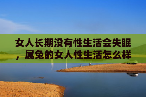 女人长期没有性生活会失眠，属兔的女人性生活怎么样，属兔的女人性生活表现如何