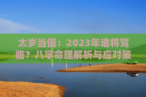 太岁当值：2023年谁将驾临？八字命理解析与应对策略？（八字命理解析太岁当值）