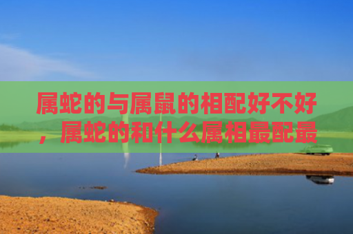属蛇的与属鼠的相配好不好，属蛇的和什么属相最配最旺财