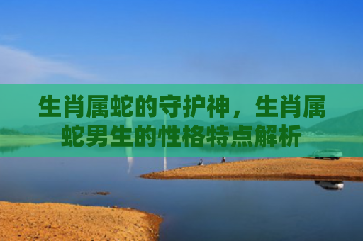 生肖属蛇的守护神，生肖属蛇男生的性格特点解析
