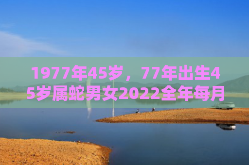 1977年45岁，77年出生45岁属蛇男女2022全年每月运势