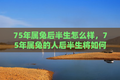 75年属兔后半生怎么样，75年属兔的人后半生将如何发展