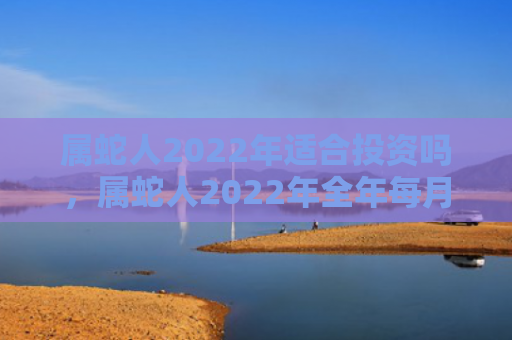属蛇人2022年适合投资吗，属蛇人2022年全年每月运势完整版