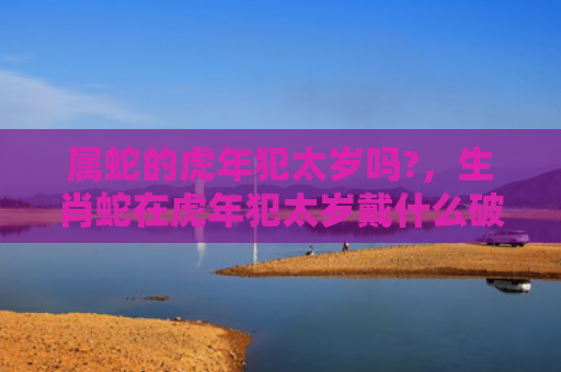 属蛇的虎年犯太岁吗?，生肖蛇在虎年犯太岁戴什么破解